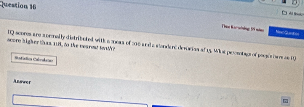 All Bookm 
Time Remaining: 59 mins Next Question 
score higher than 118, to the nearest tenth? IQ scores are normally distributed with a mean of 100 and a standard deviation of 15. What percentage of people have an IQ 
Statistics Calculator 
Answer