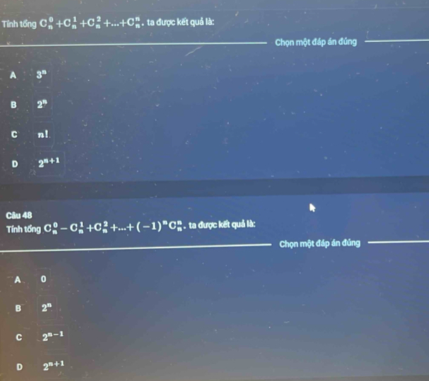 Tính tổng C_n^(0+C_n^1+C_n^2+...+C_n^n. ta được kết quả là:
Chọn một đáp án đúng
A 3^n)
B 2^n
C n 1
D 2^(n+1)
Câu 48
Tính tổng C_n^(0-C_n^1+C_n^2+...+(-1)^n)C_n^(n. ta được kết quả là:
Chọn một đáp án đúng
A 0
B 2^n)
C 2^(n-1)
D 2^(n+1)