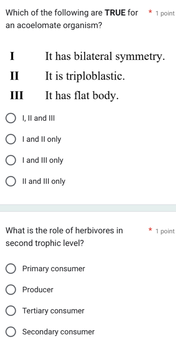 Which of the following are TRUE for * 1 point
an acoelomate organism?
I It has bilateral symmetry.
I It is triploblastic.
III It has flat body.
I, II and III
I and II only
I and III only
II and III only
What is the role of herbivores in 1 point
second trophic level?
Primary consumer
Producer
Tertiary consumer
Secondary consumer