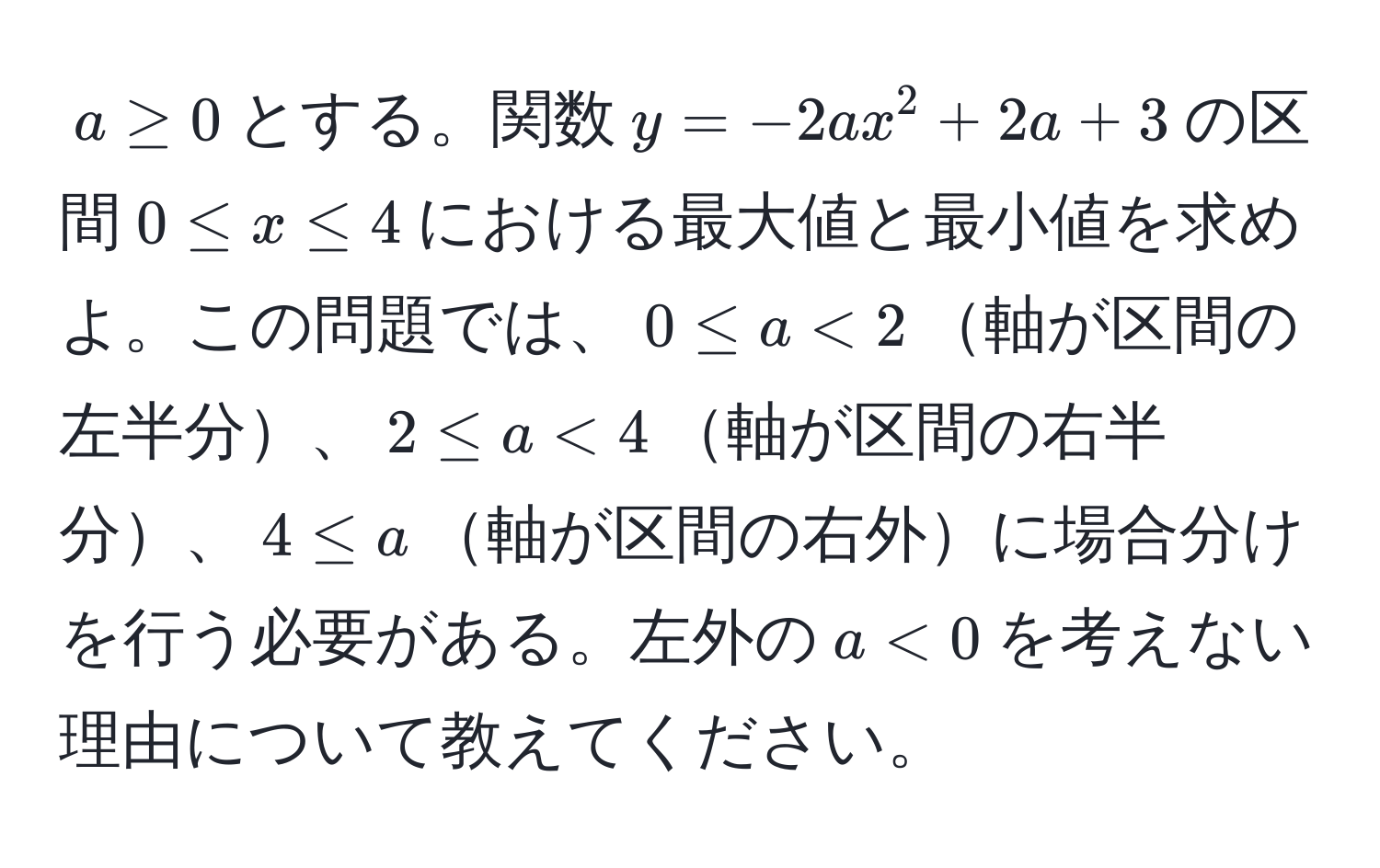 $a ≥ 0$とする。関数$y = -2ax^2 + 2a + 3$の区間$0 ≤ x ≤ 4$における最大値と最小値を求めよ。この問題では、$0 ≤ a < 2$軸が区間の左半分、$2 ≤ a < 4$軸が区間の右半分、$4 ≤ a$軸が区間の右外に場合分けを行う必要がある。左外の$a < 0$を考えない理由について教えてください。