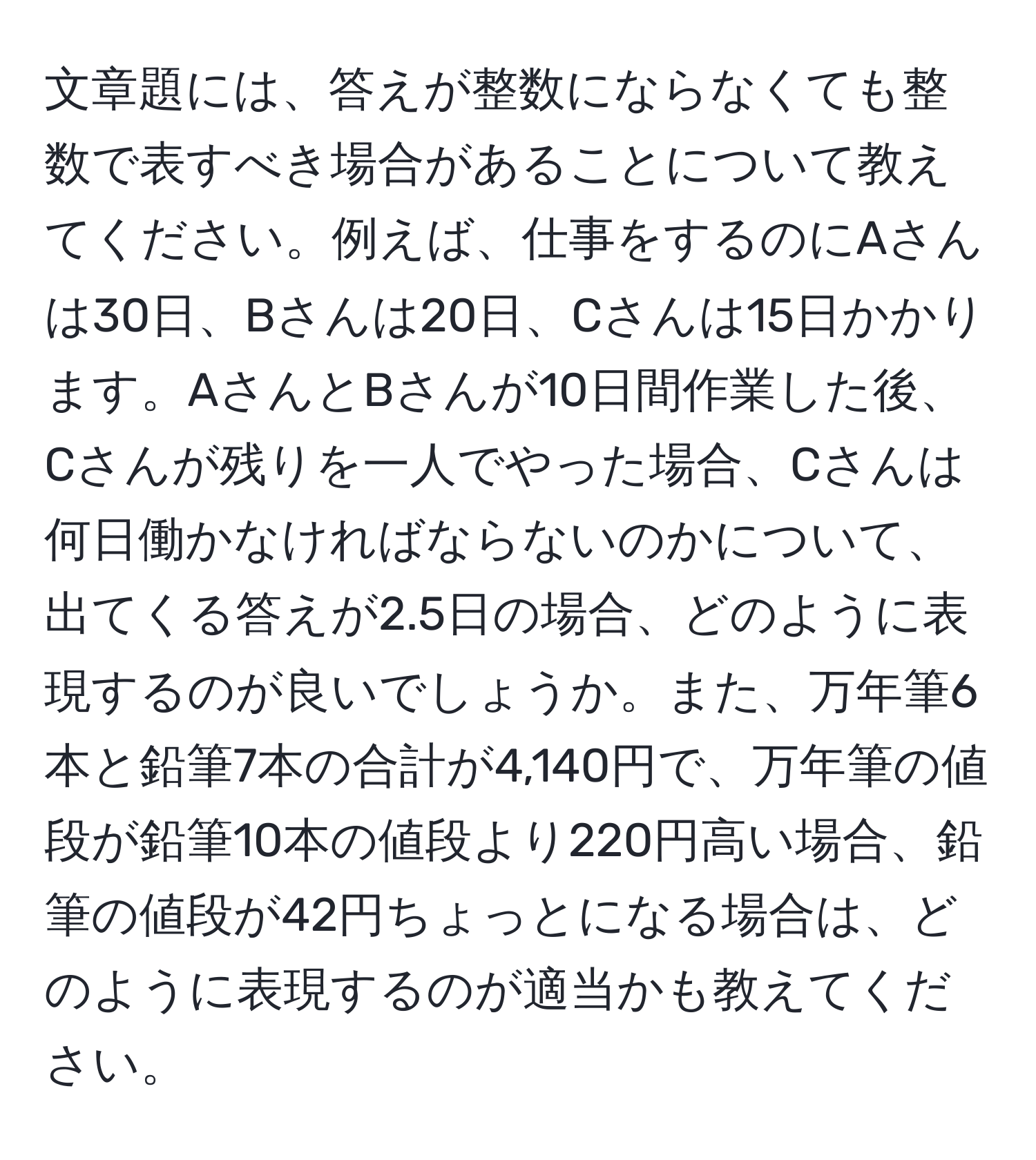 文章題には、答えが整数にならなくても整数で表すべき場合があることについて教えてください。例えば、仕事をするのにAさんは30日、Bさんは20日、Cさんは15日かかります。AさんとBさんが10日間作業した後、Cさんが残りを一人でやった場合、Cさんは何日働かなければならないのかについて、出てくる答えが2.5日の場合、どのように表現するのが良いでしょうか。また、万年筆6本と鉛筆7本の合計が4,140円で、万年筆の値段が鉛筆10本の値段より220円高い場合、鉛筆の値段が42円ちょっとになる場合は、どのように表現するのが適当かも教えてください。