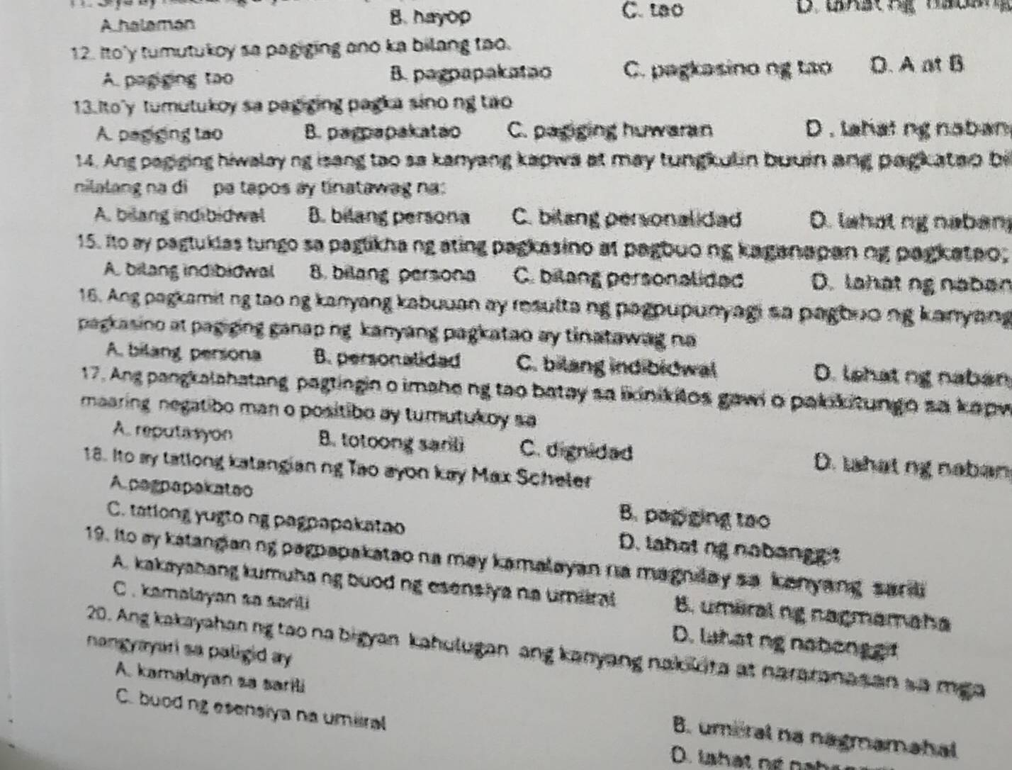 A halamán
B. hayop C. tao
12. Ito'y tumutukoy sa pagiging ano ka bilang too.
A. pagging tao B. pagpapakatao C. pagkasino ng tao D. A at B
13. Ito'y tumutukoy sa pagging pagka sino ng two
A. pagiging tao B. parpapakatao C. papging huwaran D . lahat ng naban
14. Ang pagiging hiwalay ng isang tao sa kanyang kapwa at may tungkulin buuin ang pagkatao bi
nilalang na di pa tapos ay tinatawag na:
A. bilang indibidwal B. bilang persona C. bilang personalided D. lahot ng naban
15. Ito ay pagtukias tungo sa paglikha ng ating pagkasino at pagbuong kaganapan ng pagkateo;
A. bilang indibidwal B. bilang persona C. bilang personalided D. lahạt ng naban
16. Ang pagkamitng tao ng kanyang kabuuan ay resulta ng pagoupunyagi sa pagbuo ng kanyang
pagkasino at pagiging ganap ng kanyang pagkatao ay tinatawag na
A. bilang persona B. personalided C. bilang indibidwal D. lshat ng naban
17. Ang pangkalahatang pagtingin o imahe ng tao batay sa likinikitos gawi o pakikitungo sa kapw
maaring negatibo man o positibo ay tumutukoy sa
A. reputasyon B. totoong sanli C. dignidad D. tshat ng naban
18. Ito ay tatlong katangian ng Tao ayon kay Max Scheler
A pagpapakateo B. papging tao
C. tatlong yugto ng pagpapakatao D. lahotng nabange
19. Ito ay katangianng pagpapakatao na may kamalayan na magnlay sa kanyang sardi
A. kakayshang kumuhang buoding esensiye na umiral B. umaral ng nagmamaha
C. kamalayan so sarili D. lahatng nabonget
nangyayar sa paligid ay.
20. Ang kakayahan ng tao na bigyan kahulugan ang kanyang nakoloita at nararanas an sa mga
A. kamalayan sa sarili B. umeral na nagmamahal
C. buodng esenalya na umiral
D. lshat ng nai