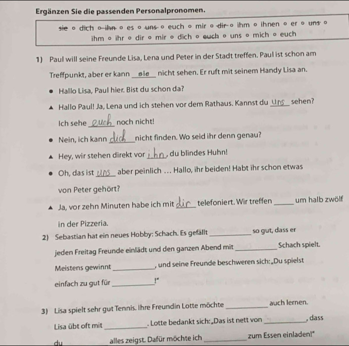 Ergänzen Sie die passenden Personalpronomen. 
sie 。 dich oihn。 es 。 uns 。 euch 。 mir o dir 。 ihm 。ihnen 。 er 。 uns 。 
ihm 。 ihr 。 dir 。 mir 。 dich 。 euch 。 uns 。 mich 。 euch 
1) Paul will seine Freunde Lisa, Lena und Peter in der Stadt treffen. Paul ist schon am 
Treffpunkt, aber er kann __⑤ie__ nicht sehen. Er ruft mit seinem Handy Lisa an. 
Hallo Lisa, Paul hier. Bist du schon da? 
Hallo Paul! Ja, Lena und ich stehen vor dem Rathaus. Kannst du _sehen? 
Ich sehe _noch nicht! 
Nein, ich kann _nicht finden. Wo seid ihr denn genau? 
Hey, wir stehen direkt vor _, du blindes Huhn! 
Oh, das ist _aber peinlich … Hallo, ihr beiden! Habt ihr schon etwas 
von Peter gehört? 
Ja, vor zehn Minuten habe ich mit _telefoniert. Wir treffen _um halb zwölf 
in der Pizzeria. 
2) Sebastian hat ein neues Hobby: Schach. Es gefällt _so gut, dass er 
jeden Freitag Freunde einlädt und den ganzen Abend mit _Schach spielt. 
Meistens gewinnt _, und seine Freunde beschweren sich:„Du spielst 
einfach zu gut für _ 1°
3) Lisa spielt sehr gut Tennis. Ihre Freundin Lotte möchte _auch lernen. 
Lisa übt oft mit _. Lotte bedankt sich:„Das ist nett von _, dass 
du alles zeigst. Dafür möchte ich _zum Essen einladen!"