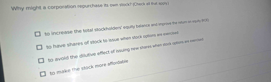 Why might a corporation repurchase its own stock? (Check all that apply.)
to increase the total stockholders' equity balance and improve the return on equity (ROE)
to have shares of stock to issue when stock options are exercised
to avoid the dilutive effect of issuing new shares when stock options are exercised
to make the stock more affordable