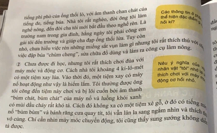 tiếng phi phò của ống thổi lò, với âm thanh chan chát của 
Các thông tin ở p 
tiếng đe, tiếng búa. Nhà tôi rất nghèo, đời ông tôi làm 
thể hiện đặc điểm 
nghề nông, đến đời cha tôi mới bắt đầu theo nghề rên. Là hồi kí? đầ 
trưởng nam trong gia đình, hằng ngày tôi phải công em 
ng 
gái tôi đến trường và giúp cha đạp ổng thổi lữa. Tuy còn 
nhỏ, chưa hiểu việc rèn những miếng sắt vụn làm gì nhưng tôi rất thích thủ với ợ tô 
việc đập búa “chùm cheng”, sửa chữa đồ dùng và làm ra công cụ lâm nông. 
C 
② Chưa được đi học, nhưng tôi rất thích chơi đùa với 

máy móc và động cơ. Cách nhà tôi khoảng 4 ki-lô-mét 
Neu ý nghĩa của 
nhân vật "tôi" nhớ 
có một tiệm xay lúa. Vào thời đó, một tiệm xay có máy thích chơi với máy 
nổ hoạt động như vậy là hiếm lắm. Tôi thường được ông động cơ hồi nhỏ 
tôi cỡng đến tiệm này chơi và bị lôi cuốn bởi âm thanh 
'bùm chát, bùm chát' của máy nổ và luồng khói xanh 
có mùi đầu cháy rắt khó tả. Cách đó không xa có một tiệm xẻ gỗ, ở đó có tiếng 
nổ “bùm bùm” và bánh răng cưa quay tít, tôi vẫn lân la sang ngắm nhìn và thích 
vô cùng. Chi cần nhìn máy móc chuyển động, tôi cũng thấy sung sướng không dị 
tả được.