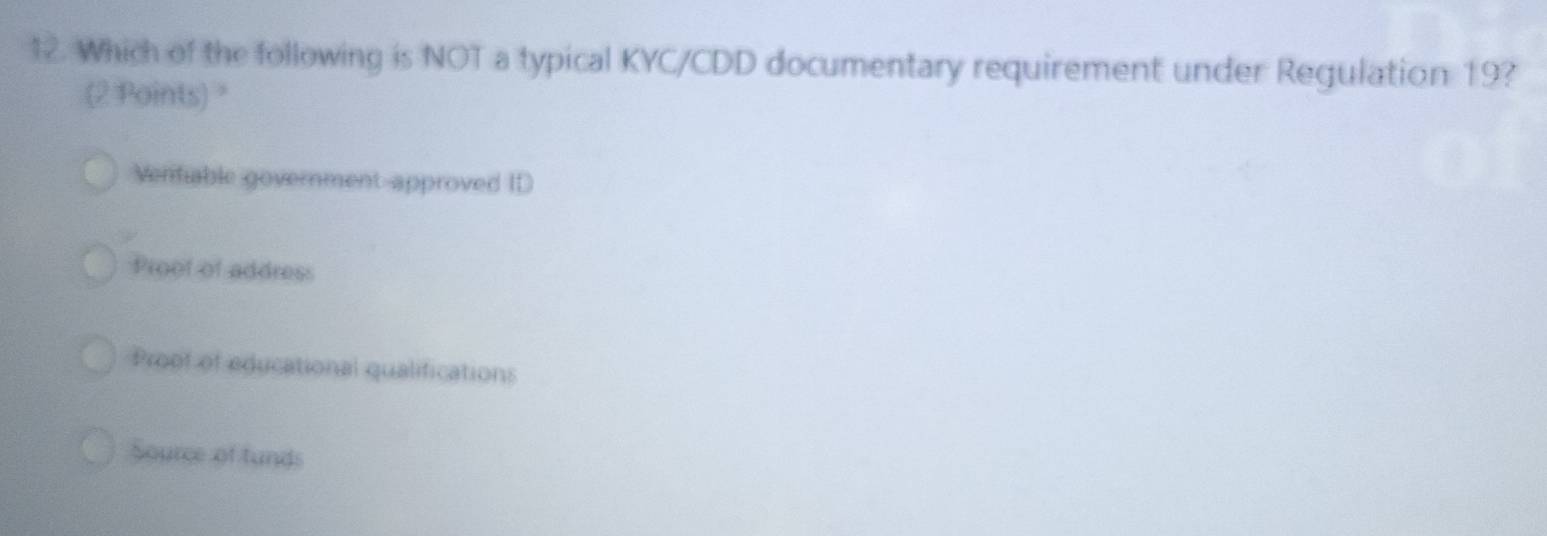 Which of the following is NOT a typical KYC/CDD documentary requirement under Regulation 19?
(2 Points) "
Venfiable government-approved ID
Proof of address
Proof of educational qualifications
Source of funds