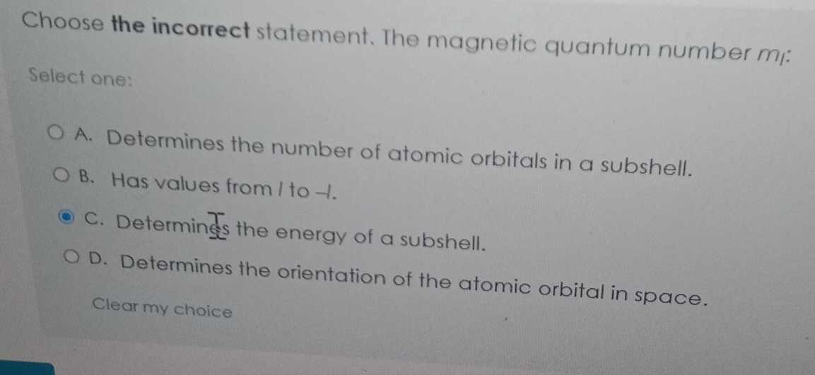 Choose the incorrect statement. The magnetic quantum number m:
Select one:
A. Determines the number of atomic orbitals in a subshell.
B. Has values from I to - -1.
C. Determings the energy of a subshell.
D. Determines the orientation of the atomic orbital in space.
Clear my choice