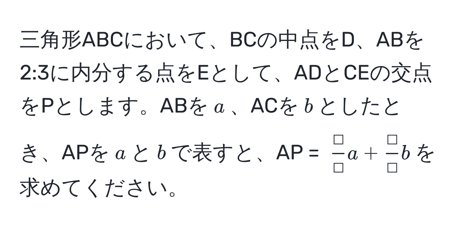 三角形ABCにおいて、BCの中点をD、ABを2:3に内分する点をEとして、ADとCEの交点をPとします。ABを$a$、ACを$b$としたとき、APを$a$と$b$で表すと、AP = $ □/□ a +  □/□ b$を求めてください。