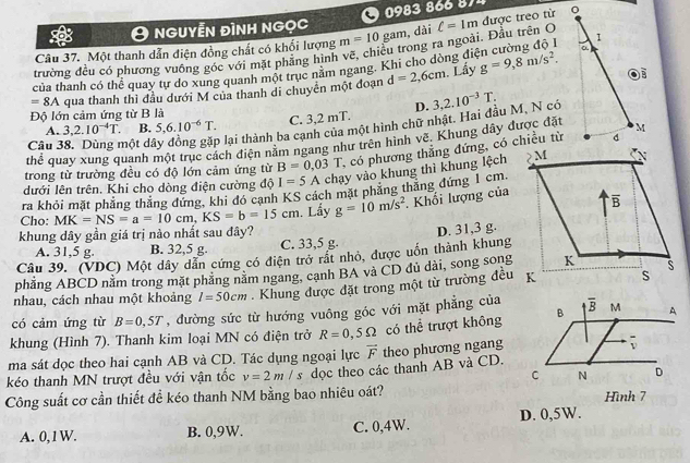 nguyễn đình ngọc     083    
Câu 37. Một thanh dẫn điện đồng chất có khối lượng m=10gam , dài ell =1m được treo từ 
trường đều có phương vuống góc với mặt phẳng hình vẽ, chiêu trong ra ngoài. Đầu trên O
của thanh có thể quay tự do xung quanh một trục năm ngang. Khi cho dòng điện cường độ l
=8A qua thanh thì đầu dưới M của thanh di chuyển một đoạn d=2,6cm. Lấy g=9,8m/s^2.
Độ lớn cảm ứng từ B là D.
C. 3,2 mT.
Câu 38. Dùng một dá o lại thành ba cạnh của một hình chữ nhật. Hai đầu M, N có 3,2.10^(-3)T.
A. 3,2.10^(-4)T. B. 5,6.10^(-6)T.
thể quay xung quanh một trục cách điện nằm ngang như trên hình vẽ. Khung dây được đặt
trong từ trường đều có độ lớn cảm ứng từ B=0.03T 1, có phương thẳng đứng, có chiều từ
dưới lên trên. Khi cho dòng điện cường độ I=5A chạy vào khung thì khung lệch
ra khỏi mặt phẳng thăng đứng, khi đó canh KS cách mặt phăng thăng đứng 1 cm
Cho: MK=NS=a=10cm,KS=b=15cm. Lẩy g=10m/s^2. Khối lượng của
khung dây gần giá trị nào nhất sau đây?
A. 31,5 g. B. 32,5 g. C. 33,5 g. D. 31,3 g.
Câu 39. (VDC) Một dây dẫn cứng có điện trở rất nhỏ, được uốn thành khung
phẳng ABCD nằm trong mặt phẳng nằm ngang, cạnh BA và CD đủ dài, song song
nhau, cách nhau một khoảng l=50cm. Khung được đặt trong một từ trường đều
có cảm ứng từ B=0,5T , đường sức từ hướng vuông góc với mặt phẳng của
khung (Hình 7). Thanh kim loại MN có điện trở R=0,5Omega có thể trượt không
ma sát dọc theo hai cạnh AB và CD. Tác dụng ngoại lực vector F
kéo thanh MN trượt đều với vận tốc v=2m/s dọc theo các thanh AB và CD. theo phương ngang
Công suất cơ cần thiết đề kéo thanh NM bằng bao nhiêu oát? Hình 7
A. 0,1 W. B. 0,9W. C. 0,4W. D. 0,5W.