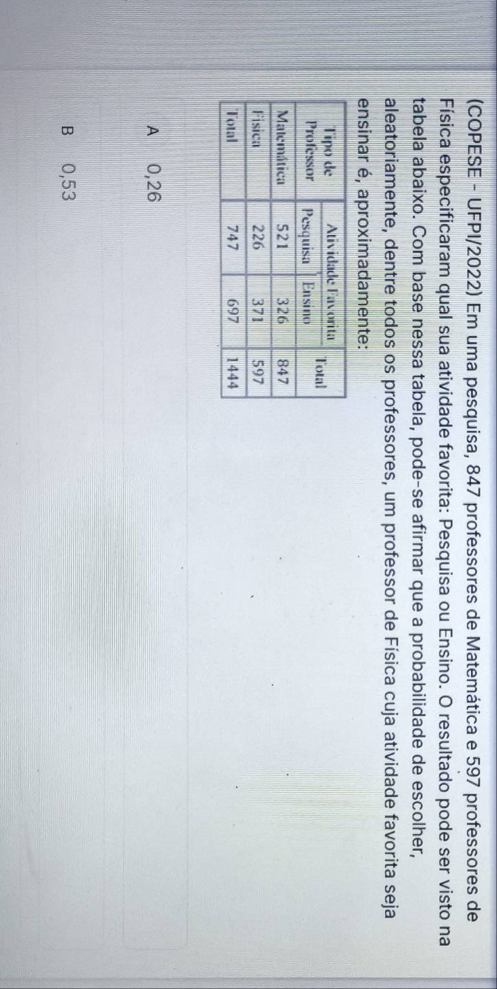 (COPESE - UFPI/2022) Em uma pesquisa, 847 professores de Matemática e 597 professores de
Física especificaram qual sua atividade favorita: Pesquisa ou Ensino. O resultado pode ser visto na
tabela abaixo. Com base nessa tabela, pode-se afirmar que a probabilidade de escolher,
aleatoriamente, dentre todos os professores, um professor de Física cuja atividade favorita seja
ensinar é, aproximadamente:
A 0,26
B 0,53