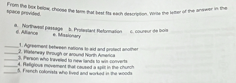 From the box below, choose the term that best fits each description. Write the letter of the answer in the
space provided.
a. Northwest passage b. Protestant Reformation c. coureur de bois
d. Alliance e. Missionary
_1. Agreement between nations to aid and protect another
_2. Waterway through or around North America
_3. Person who traveled to new lands to win converts
_4. Religious movement that caused a split in the church
_5. French colonists who lived and worked in the woods