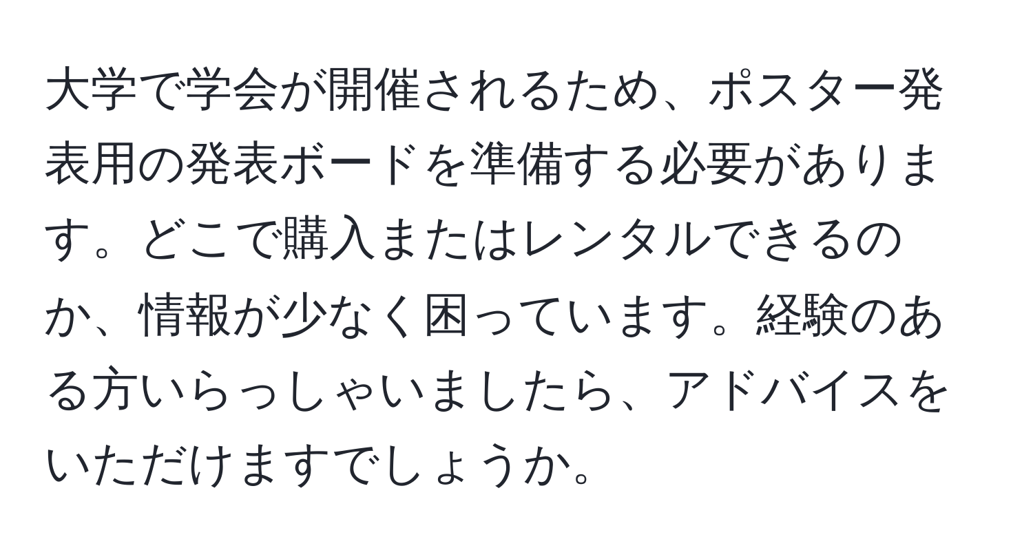 大学で学会が開催されるため、ポスター発表用の発表ボードを準備する必要があります。どこで購入またはレンタルできるのか、情報が少なく困っています。経験のある方いらっしゃいましたら、アドバイスをいただけますでしょうか。