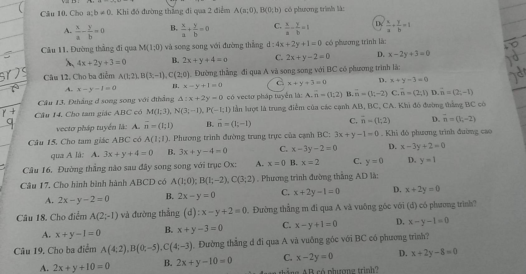 Cho a;b!= 0 Khi đó đường thắng đi qua 2 điểm A(a;0),B(0;b) có phương trình là:
B.
C.
A.  x/a - y/b =0  x/a + y/b =0  x/a - y/b =1
D.  x/a + y/b =1
Câu 11. Đường thẳng đi qua M(1;0) và song song với đường thẳng d: 4x+2y+1=0 có phương trình là:
A 4x+2y+3=0
B. 2x+y+4=0
C. 2x+y-2=0
D. x-2y+3=0
Câu 12. Cho ba điểm A(1;2),B(3;-1),C(2;0). Đường thẳng đi qua A và song song với BC có phương trình là:
A. x-y-1=0
B. x-y+1=0
d x+y+3=0
D. x+y-3=0
Câu 13. Đthẳng d song song với đthẳng △ :x+2y=0 có vectơ pháp tuyến là: A.vector n=(1;2) B. vector n=(1;-2) C. vector n=(2;1) D. vector n=(2;-1)
Câu 14. Cho tam giác ABC có M(1;3),N(3;-1),P(-1;1) lần lượt là trung điểm của các cạnh AB, BC, CA. Khi đó đường thẳng BC có
vectơ pháp tuyến là: A. vector n=(1;1) B. vector n=(1;-1)
C. vector n=(1;2) D. vector n=(1;-2)
Câu 15. Cho tam giác ABC có A(1;1). Phương trình đường trung trực của cạnh BC: 3x+y-1=0. Khi đó phương trình đường cao
qua A là: A. 3x+y+4=0 B. 3x+y-4=0 C. x-3y-2=0 D. x-3y+2=0
Câu 16. Đường thẳng nào sau đây song song với trục Ox: A. x=0 B. x=2 C. y=0 D. y=1
Câu 17. Cho hình bình hành ABCD có A(1;0);B(1;-2),C(3;2). Phương trình đường thẳng AD là:
A. 2x-y-2=0 2x-y=0 x+2y-1=0 D. x+2y=0
B.
C.
Câu 18. Cho điểm A(2;-1) và đường thẳng (d):x-y+2=0 1. Đường thẳng m đi qua A và vuông góc với (d) có phương trình?
C. x-y+1=0
D. x-y-1=0
A. x+y-1=0
B. x+y-3=0
Câu 19. Cho ba điểm A(4;2),B(0;-5),C(4;-3).  Đường thẳng d đi qua A và vuông góc với BC có phương trình?
D. x+2y-8=0
A. 2x+y+10=0
B. 2x+y-10=0
C. x-2y=0
ing AB có phượng trình?