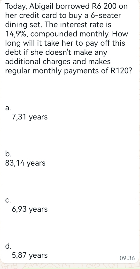 Today, Abigail borrowed R6 200 on
her credit card to buy a 6 -seater
dining set. The interest rate is
14,9%, compounded monthly. How
long will it take her to pay off this
debt if she doesn't make any
additional charges and makes
regular monthly payments of R120?
a.
7,31 years
b.
83,14 years
C.
6,93 years
d.
5,87 years
09:36