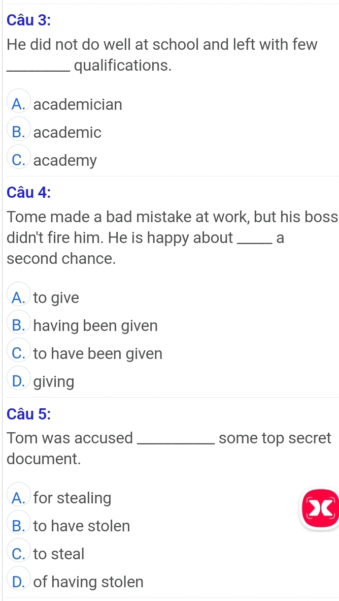 He did not do well at school and left with few
_qualifications.
A. academician
B. academic
C. academy
Câu 4:
Tome made a bad mistake at work, but his boss
didn't fire him. He is happy about _a
second chance.
A. to give
B. having been given
C. to have been given
D. giving
Câu 5:
Tom was accused _some top secret
document.
A. for stealing
a
B. to have stolen
C. to steal
D. of having stolen