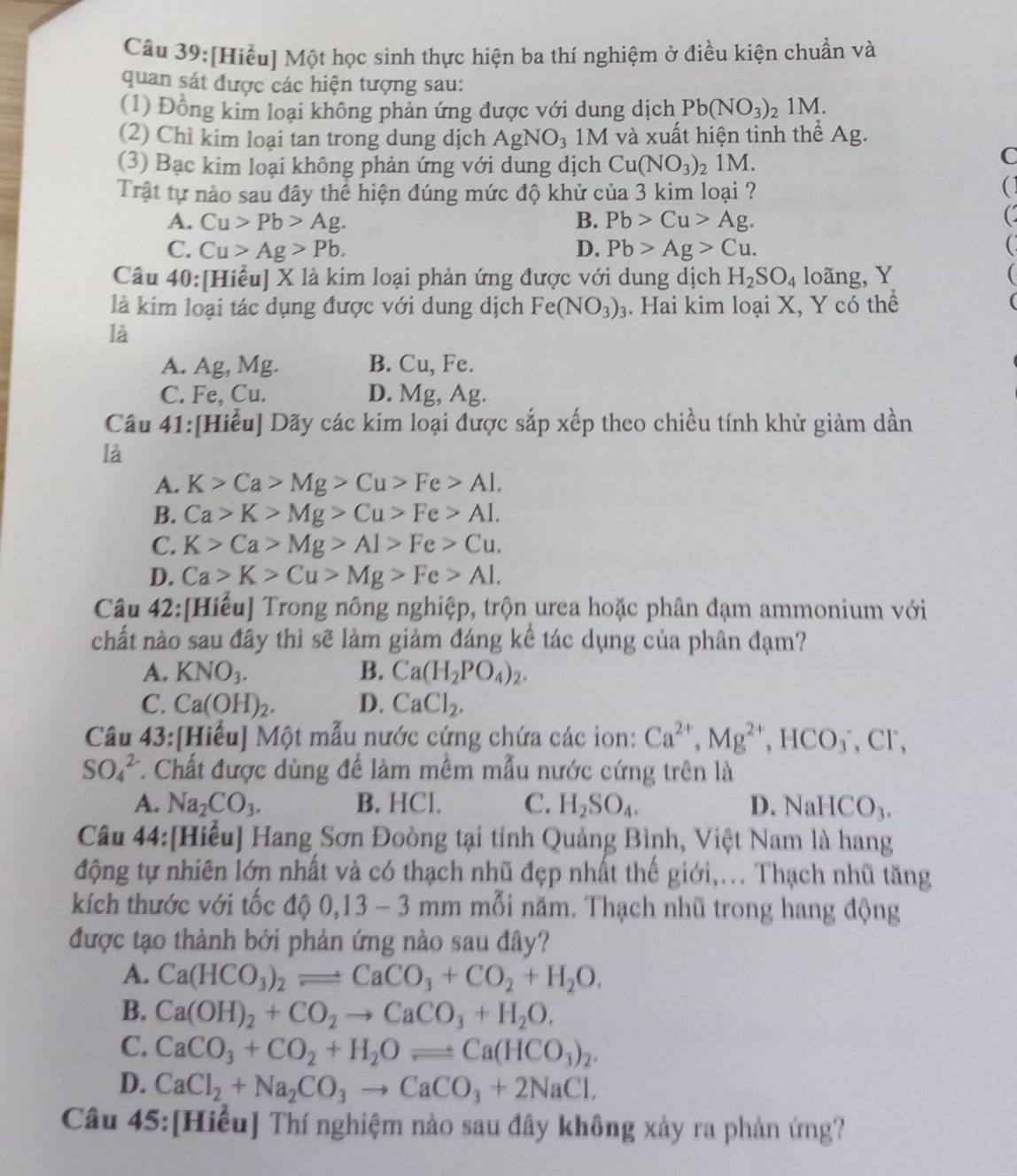 [Hiểu] Một học sinh thực hiện ba thí nghiệm ở điều kiện chuẩn và
quan sát được các hiện tượng sau:
(1) Đồng kim loại không phản ứng được với dung dịch Pb(NO_3)_21M.
(2) Chì kim loại tan trong dung dịch AgNO_3 1M và xuất hiện tinh thể Ag.
(3) Bạc kim loại không phản ứng với dung dịch Cu(NO_3)_21 IM.
C
Trật tự nào sau đây thể hiện đúng mức độ khử của 3 kim loại ?
(
A. Cu>Pb>Ag. B. Pb>Cu>Ag.
C
C. Cu>Ag>Pb. D. Pb>Ag>Cu.
Câu 40:[Hiểu] X là kim loại phản ứng được với dung dịch H_2SO_4 loãng, Y
là kim loại tác dụng được với dung dịch Fe(NO_3)_3. Hai kim loại X, Y có thể
là
A. Ag, Mg. B. Cu, Fe.
C. Fe Cu. D. Mg, Ag.
Câu 41:[Hiểu] Dãy các kim loại được sắp xếp theo chiều tính khử giảm dần
là
A. K>Ca>Mg>Cu>Fe>Al.
B. Ca>K>Mg>Cu>Fe>A1.
C. K>Ca>Mg>Al>Fe>Cu.
D. Ca>K>Cu>Mg>Fe>Al.
Câu 42:[Hiếu] Trong nông nghiệp, trộn urea hoặc phân đạm ammonium với
chất nào sau đây thì sẽ làm giảm đáng kể tác dụng của phân đạm?
A. KNO_3. B. Ca(H_2PO_4)_2.
C. Ca(OH)_2. D. CaCl_2.
Câu 43:[Hiểu] Một mẫu nước cứng chứa các ion: Ca^(2+),Mg^(2+),HCO_3^(-,Cl^-),
SO_4^((2-) T. Chất được dùng để làm mềm mẫu nước cứng trên là
A. Na_2)CO_3. B. HCl. C. H_2SO_4. D. NaHCO_3.
Câu 44:[Hiểu] Hang Sơn Đoòng tại tỉnh Quảng Bình, Việt Nam là hang
động tự nhiên lớn nhất và có thạch nhũ đẹp nhất thế giới,... Thạch nhũ tăng
kích thước với tốc độ 0,13- -  3 mm mỗi năm. Thạch nhũ trong hang động
được tạo thành bởi phản ứng nào sau đây?
A. Ca(HCO_3)_2leftharpoons CaCO_3+CO_2+H_2O.
B. Ca(OH)_2+CO_2to CaCO_3+H_2O.
C. CaCO_3+CO_2+H_2Oleftharpoons Ca(HCO_3)_2.
D. CaCl_2+Na_2CO_3to CaCO_3+2NaCl.
Câu 45:[Hiểu] Thí nghiệm nào sau đây không xảy ra phản ứng?