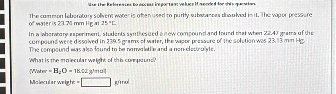 Use the References to access important values if needed for this question. 
The common laboratory solvent water is often used to purify substances dissolved in it. The vapor pressure 
of water is 23.76 mm Hg at 25°C. 
In a laboratory experiment, students synthesized a new compound and found that when 22.47 grams of the 
compound were dissolved in 239.5 grams of water, the vapor pressure of the solution was 23.13 mm Hg. 
The compound was also found to be nonvolatile and a non-electrolyte. 
What is the molecular weight of this compound? 
(Water =H_2O=18.02g/mol)
Molecular weight =□ g/mol