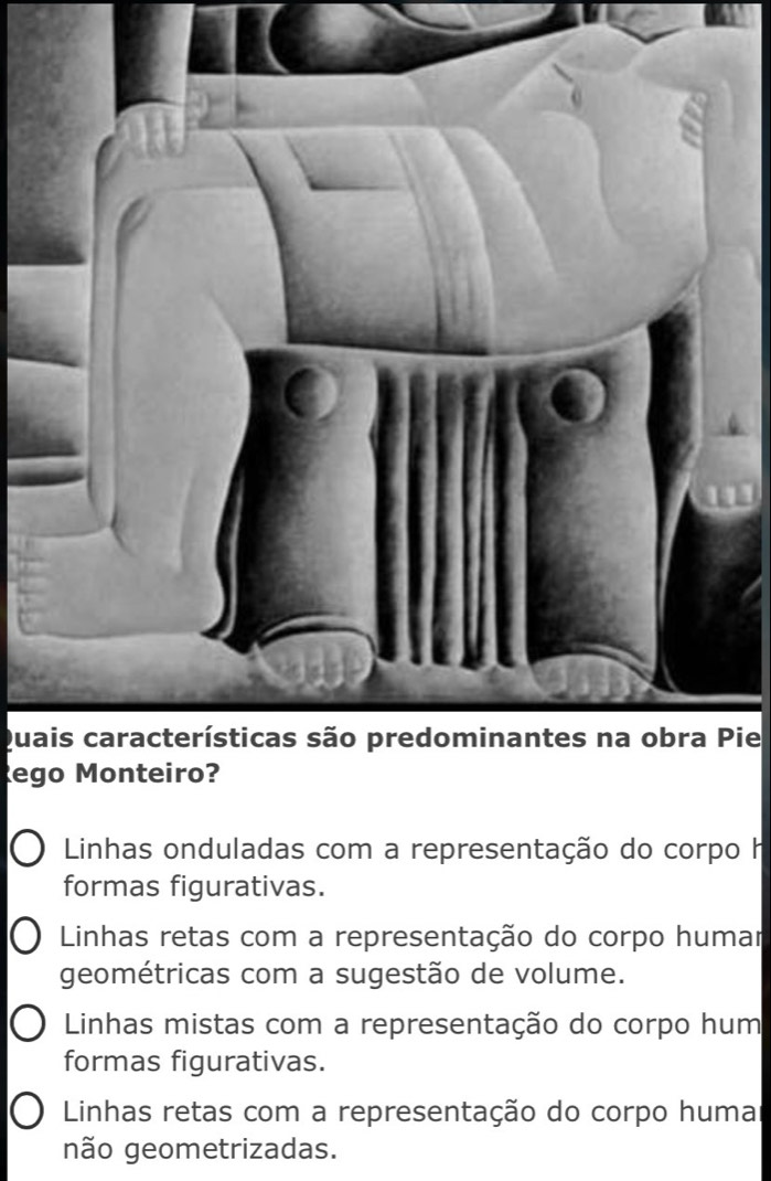 Quais características são predominantes na obra Pie
Rego Monteiro?
Linhas onduladas com a representação do corpo h
formas figurativas.
Linhas retas com a representação do corpo humar
geométricas com a sugestão de volume.
Linhas mistas com a representação do corpo hum
formas figurativas.
Linhas retas com a representação do corpo huma
não geometrizadas.