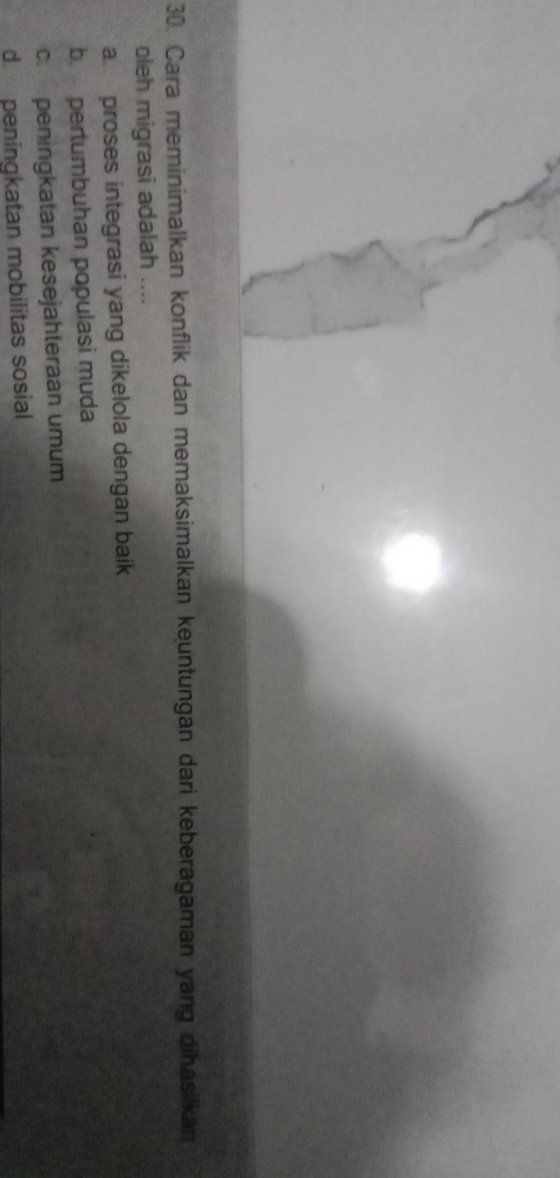 Cara meminimalkan konflik dan memaksimalkan keuntungan dari keberagaman yang dihasilkan
oleh migrasi adalah ....
a proses integrasi yang dikelola dengan baik
b. pertumbuhan populasi muda
c. peningkatan kesejahteraan umum
d peningkatan mobilitas sosial