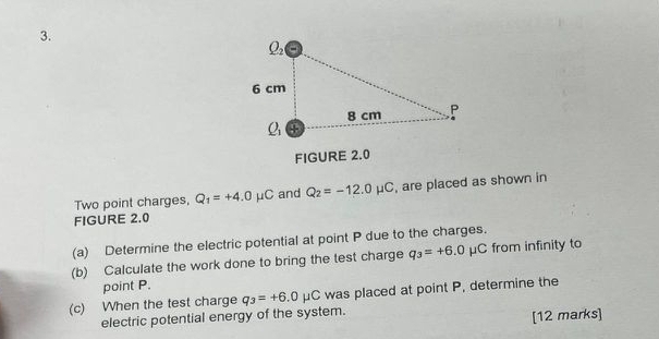 FIGURE 2.0
Two point charges, Q_1=+4.0mu C and Q_2=-12.0mu C , are placed as shown in
FIGURE 2.0
(a) Determine the electric potential at point P due to the charges.
(b) Calculate the work done to bring the test charge q_3=+6.0 mu C from infinity to
point P.
(c) When the test charge q_3=+6.0mu C was placed at point P, determine the
electric potential energy of the system.
[12 marks]