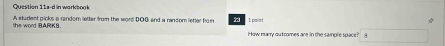 Question 11a-d in workbook 
A student picks a random letter from the word DOG and a random letter from 23 1 point 
the word BARKS. 
How many outcomes are in the sample space? 8