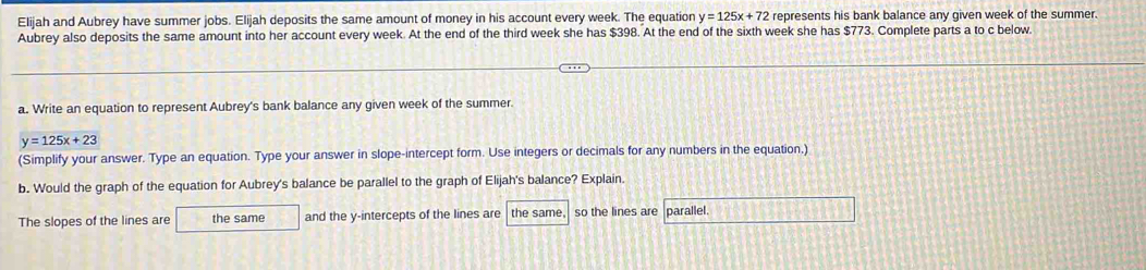 Elijah and Aubrey have summer jobs. Elijah deposits the same amount of money in his account every week. The equation y=125x+72 represents his bank balance any given week of the summer.
Aubrey also deposits the same amount into her account every week. At the end of the third week she has $398. At the end of the sixth week she has $773. Complete parts a to c below.
a. Write an equation to represent Aubrey's bank balance any given week of the summer.
y=125x+23
(Simplify your answer. Type an equation. Type your answer in slope-intercept form. Use integers or decimals for any numbers in the equation,)
b. Would the graph of the equation for Aubrey's balance be parallel to the graph of Elijah's balance? Explain.
The slopes of the lines are the same and the y-intercepts of the lines are the same, so the lines are parallel.