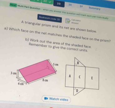 2D 2E 2F 
2C Summary 
Newt Multi Part Question - when you answer this question we'll mark each part individuslly 
Bookwork code: 20 gf()w ≡ 
Calculator 
A triangular prism and its net are shown below. 
a) Which face on the net matches the shaded face on the prism? 
b) Work out the area of the shaded face. 
Remember to give the correct units. 
B 
A  E 
D 
Watch video