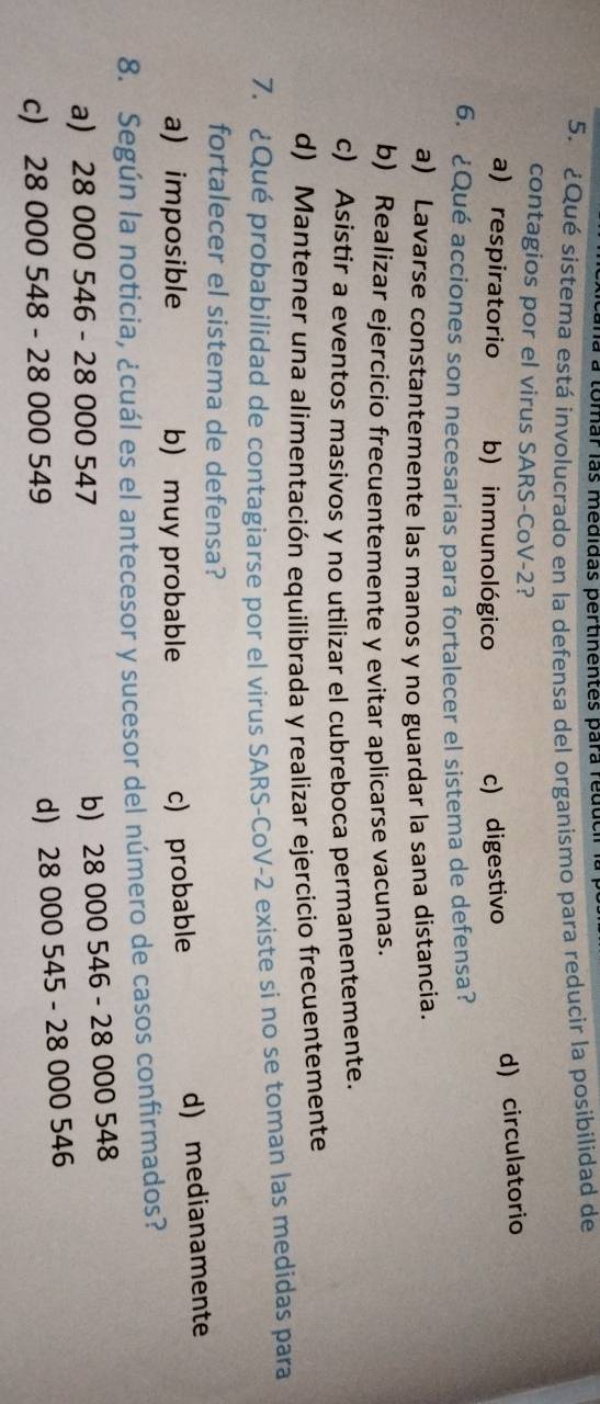 à à tomar las medidas pertinentes para reduch
5. ¿Qué sistema está involucrado en la defensa del organismo para reducir la posibilidad de
contagios por el virus SARS-CoV-2?
a) respiratorio b) inmunológico c) digestivo
d) circulatorio
6. ¿Qué acciones son necesarias para fortalecer el sistema de defensa?
a) Lavarse constantemente las manos y no guardar la sana distancia.
b) Realizar ejercicio frecuentemente y evitar aplicarse vacunas.
c) Asistir a eventos masivos y no utilizar el cubreboca permanentemente.
d) Mantener una alimentación equilibrada y realizar ejercicio frecuentemente
7. ¿Qué probabilidad de contagiarse por el virus SARS-CoV- 2 existe si no se toman las medidas para
fortalecer el sistema de defensa?
a) imposible b) muy probable c) probable d) medianamente
8. Según la noticia, ¿cuál es el antecesor y sucesor del número de casos confirmados?
a) 28 000 546 - 28 000 547
b) 28 000 546 - 28 000 548
c) 28 000 548 - 28 000 549
d) 28 000 545 - 28 000 546