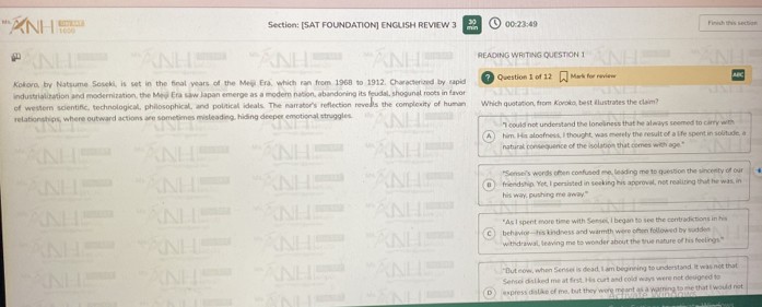 1100 
Section: [SAT FOUNDATION] ENGLISH REVIEW 3 30 00:23:49 Finish this section
NH
READING WRITING QUESTION 1
Kokoro, by Natsume Soseki, is set in the final years of the Meiji Era, which ran from 1968 to 1912. Characterized by rapid Question 1 of 12 Mark for revie==
industrialization and modernization, the Meji Era saw Japan emerge as a modern nation, abandoning its feudal, shogunal roots in favor
of western scientific, technological, philosophical, and political ideals. The narrator's reflection reveals the complexity of human
relationships, where outward actions are sometimes misleading, hiding deeper emotional struggles. Which quetation, from Koroko, best illustrates the claim?
"I could not understand the loneliness that he always seemed to carry with
him. His aloofness, I thought, was merely the result of a life spent in solitude, a
natural consequence of the isolation that comes with age."
"Sensei's words often confused me, leading me to question the sincerty of our
friendship. 'Yet, I persisted in seeking his approval, not realizing that he was, in
his way, pushing me away."
"As I spent more time with Sensei, I began to see the contradictions in his
C ) behavior—his kindness and warmth were often followed by sudden
withdrawal, leaving me to wonder about the true nature of his feelings."
"But now, when Sensei is dead, I am beginning to understand. It was not that
Sensei disliked me at first. His curt and cold ways were not designed to
express dislike of me, but they were meant as a warning to me that I would not