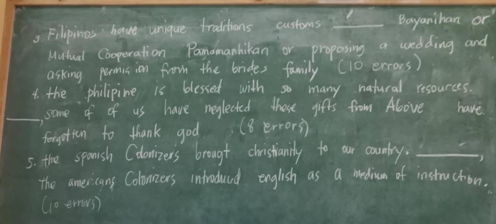 Filipinos have unique traditions customs Bayanihan or 
Mutual Cooperation Pamamanhikan or proposing a wedding and 
asking permision from the brides family (10 errors) 
4. the philipine is blessed with so many natural resources. 
_, some of of us have meglected these gifts from Ablove have 
forgotton to thank god (8 errors) 
5. the spanish Cdonizers brougt christanily to our country._ 
) 
The americans Colonzers inftroduad english as a medium of instruction. 
(oerrovs)