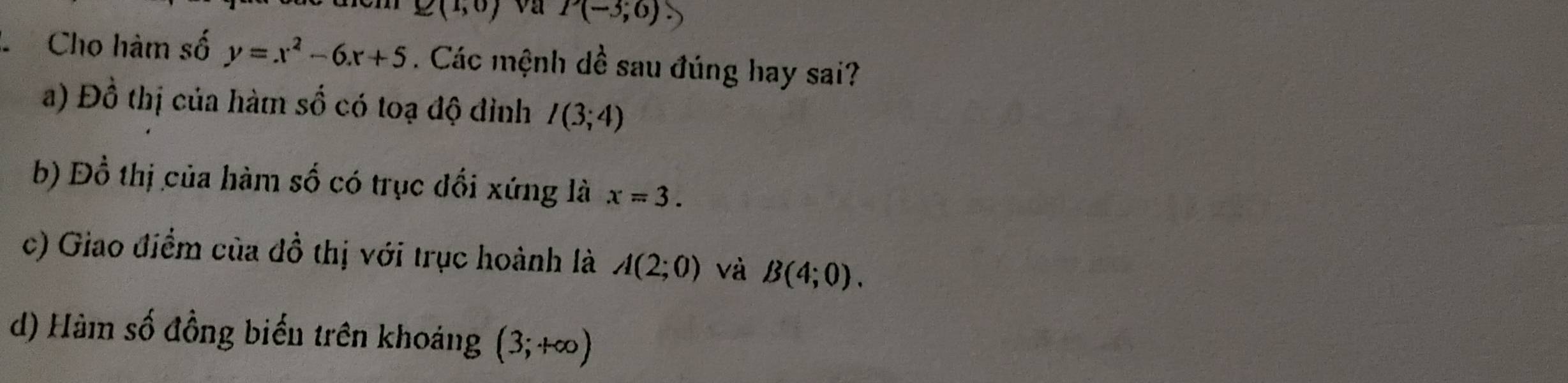 E(1,0) va P(-3;6)
C Cho hàm số y=x^2-6x+5. Các mệnh dề sau đúng hay sai?
a) Đồ thị của hàm Shat O có toạ độ đỉnh I(3;4)
b) Đồ thị của hàm số có trục đổi xứng là x=3.
c) Giao điểm của đồ thị với trục hoành là A(2;0) và B(4;0).
d) Hàm số đồng biến trên khoảng (3;+∈fty )