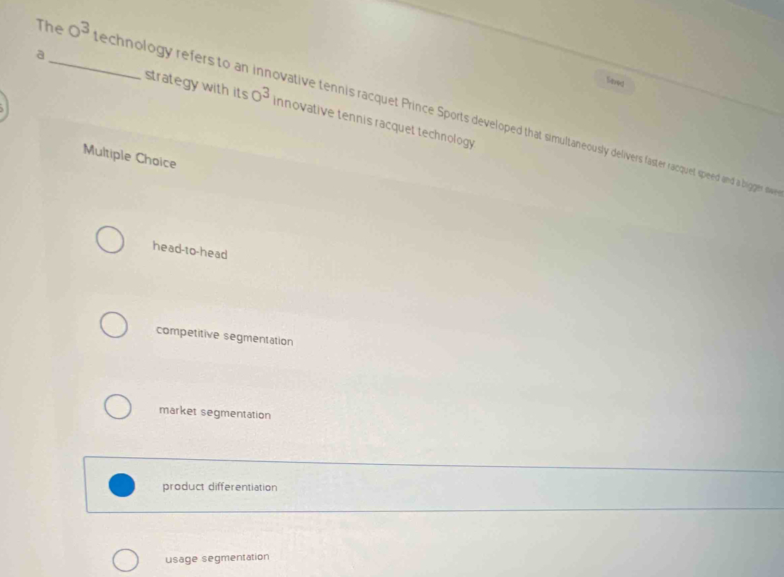 Sered
a_ strategy with its O^3 innovative tennis racquet technology
The 0^3 echnology refers to an innovative tennis racquet Prince Sports developed that simultaneously delivers faster racquet speed and a bigger sw
Multiple Choice
head-to-head
competitive segmentation
market segmentation
product differentiation
usage segmentation