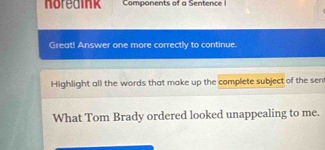 noredink Components of a Sentence I 
Great! Answer one more correctly to continue. 
Highlight all the words that make up the complete subject of the sent 
What Tom Brady ordered looked unappealing to me.