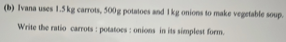 Ivana uses 1.5 kg carrots, 500g potatoes and 1kg onions to make vegetable soup. 
Write the ratio carrots : potatoes : onions in its simplest form.