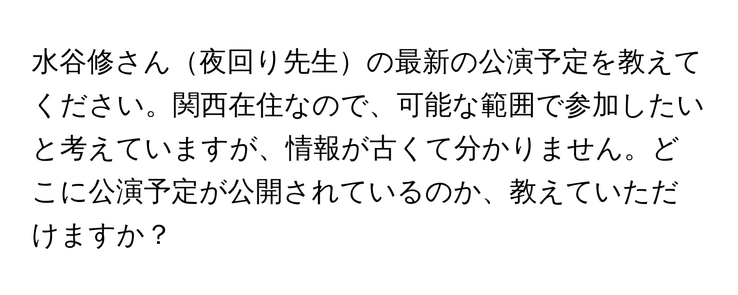 水谷修さん夜回り先生の最新の公演予定を教えてください。関西在住なので、可能な範囲で参加したいと考えていますが、情報が古くて分かりません。どこに公演予定が公開されているのか、教えていただけますか？