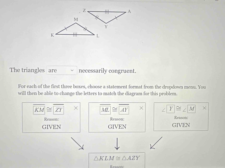 The triangles are necessarily congruent.
For each of the first three boxes, choose a statement format from the dropdown menu. You
will then be able to change the letters to match the diagram for this problem.
overline KM≌ overline ZY* overline ML≌ overline AY* Y≌ ∠ M |x 
Reason: Reason: Reason:
GIVEN GIVEN GIVEN
△ KLM≌ △ AZY
Reaso