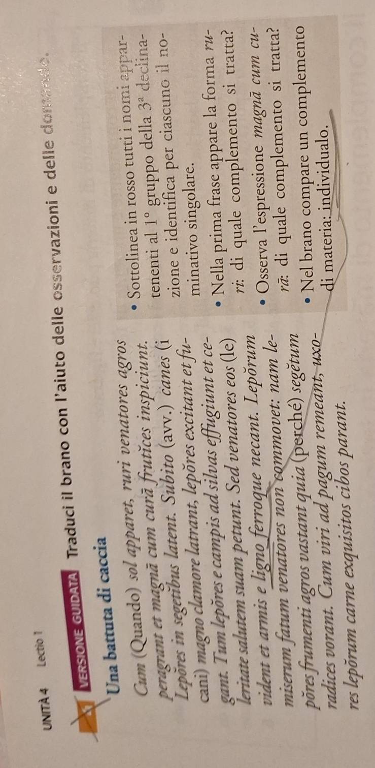 UNITÀ 4 Lectio 1 
VERSIONE GUIDATA Traduci il brano con l’aiuto delle osservazioni e delle domande. 
Una battuta di caccia 
Cum (Quando) sol apparet, ruri venatores agros 
peragrant et magnā cum curā frutĭces inspiciunt. Sottolinea in rosso tutti i nomi appar- 
Lepõres in segetĭbus latent. Subito (avv.) canes (i tenenti al 1° gruppo della 3^a declina- 
cani) magno clamore latrant, lepõres excitant et fu- zione e identifica per ciascuno il no- 
minativo singolare. 
gant. Tum lepõres e campis ad silvas effugiunt et ce- 
leritate salutem suam petunt. Sed venatores eos (le) Nella prima frase appare la forma ru- 
vident et armis e ligno ferroque necant. Lepŏrum r: di quale complemento si tratta? 
miserum fatum venatores non commovet: nam le- Osserva l'espressione magnā cum cu- 
põres frumenti agros vastant quia (perché) segětum rã: di quale complemento si tratta? 
radices vorant. Cum viri ad pagum remeant, uxo- Nel brano compare un complemento 
di materia: individualo. 
res lepõrum carne exquisitos cibos parant.