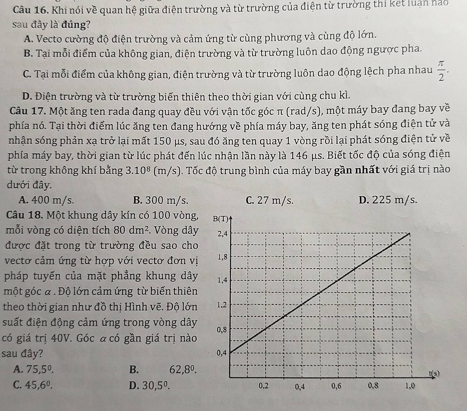 Khi nói về quan hệ giữa điện trường và từ trường của điện từ trường thì kết luạn nào
sau đây là đúng?
A. Vecto cường độ điện trường và cảm ứng từ cùng phương và cùng độ lớn.
B. Tại mỗi điểm của không gian, điện trường và từ trường luôn dao động ngược pha.
C. Tại mỗi điểm của không gian, điện trường và từ trường luôn dao động lệch pha nhau  π /2 .
D. Điện trường và từ trường biến thiên theo thời gian với cùng chu kì.
Câu 17. Một ăng ten rada đang quay đều với vận tốc góc π (rad/s), một máy bay đang bay về
phía nó. Tại thời điểm lúc ăng ten đang hướng về phía máy bay, ăng ten phát sóng điện tử và
nhận sóng phản xạ trở lại mất 150 μs, sau đó ăng ten quay 1 vòng rồi lại phát sóng điện tử về
phía máy bay, thời gian từ lúc phát đến lúc nhận lần này là 146 μs. Biết tốc độ của sóng điện
từ trong không khí bằng 3.10^8 (m/s). Tốc độ trung bình của máy bay gần nhất với giá trị nào
dưới đây.
A. 400 m/s. B. 300 m/s. C. 27 m/s. D. 225 m/s.
Câu 18. Một khung dây kín có 100 vòng,
mỗi vòng có diện tích 80dm^2. Vòng dây
được đặt trong từ trường đều sao cho
vecto cảm ứng từ hợp với vectơ đơn vị
pháp tuyến của mặt phẳng khung dây
một góc a . Độ lớn cảm ứng từ biến thiên
theo thời gian như đồ thị Hình vẽ. Độ lớn
suất điện động cảm ứng trong vòng dây
có giá trị 40V. Góc α có gần giá trị nào
sau đây?
A. 75,5^0. B. 62,8^0.
C. 45,6^0. D. 30,5^0.