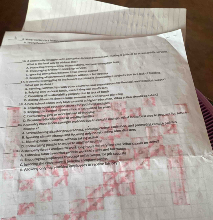 Many workers in a factory an
A. Strengtheni==
16. A community struggles with corruption in local government, making it difficult to access public services.
What is the best way to address this?
_A. Promoting transparency, accountability, and anti-corruption laws
B. Encouraging bribery to speed up services
C. Ignoring corruption because it has always existed
D. Removing all government officials without a fair process
17. A country is struggling to implement sustainable development projects due to a lack of funding.
_A. Forming partnerships with other countries and organizations for financial and technical support
What can be done?
B. Relying only on local funds, even if they are insufficient
C. Cancelling all sustainability projects due to lack of funds
D. Asking citizens to donate large amounts without proper planning
18. A rural school allows only boys to enroll in higher education. What action should be taken?
_A. Ensuring equal education access for both boys and girls
B. Keeping the current system since it has existed for years
C. Encouraging girls to work instead of studying
__19. A country experiences stronger typhoon due to climate change. What is the best way to prepare for future D. Providing education only to wealthy families
_A. Strengthening disaster preparedness, reducing carbon emissions, and promoting climate policies
disasters?
B. Ignoring climate change and focusing only on rebuilding after disasters
C. Blaming other countries without taking action
D. Encouraging people to move to another country
20. A company forces workers to work long hours for very low pay. What should be done?
A. Enforcing labor laws that protect workers' rights and fair wages
B. Encouraging employees to accept unfair wages for job security
C. Ignoring the issue since it benefits company profits
D. Allowing only high-ranking employees to receive fair pay
