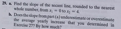 Find the slope of the secant line, rounded to the nearest 
whole number, from x_1=0 to x_2=4. 
b. Does the slope from part (a) underestimate or overestimate 
the average yearly increase that you determined in 
Exercise 27? By how much?