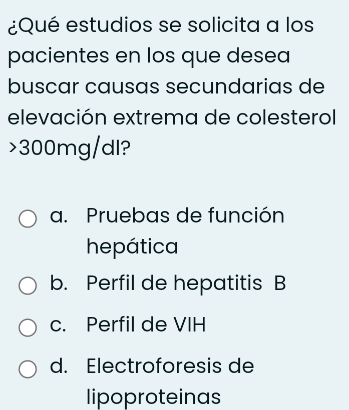 ¿Qué estudios se solicita a los
pacientes en los que desea
buscar causas secundarias de
elevación extrema de colesterol
> 300mg/dl?
a. Pruebas de función
hepática
b. Perfil de hepatitis B
c. Perfil de VIH
d. Electroforesis de
lipoproteinas