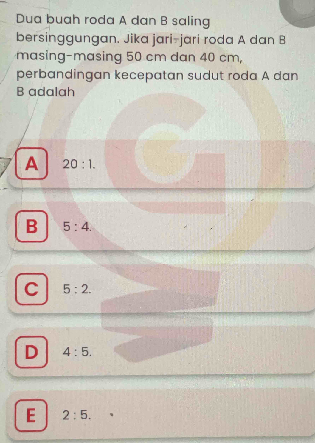 Dua buah roda A dan B saling
bersinggungan. Jika jari-jari roda A dan B
masing-masing 50 cm dan 40 cm,
perbandingan kecepatan sudut roda A dan
B adalah
A 20:1.
B 5:4.
C 5:2.
D 4:5.
E 2:5.