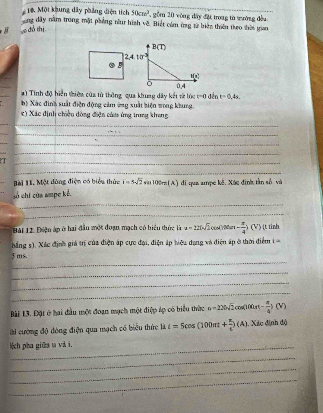Một khung dây phẳng diện tích 50cm^2 , gồm 20 vòng dây đặt trong từ trường đều. 
ang dây nằm trong mặt phẳng như hình về. Biết cảm ứng từ biến thiên theo thời gian 
B 20 đồ thị.
B(T)
2,4.10^(-3)
0 5
tbeginpmatrix sendpmatrix
0,4
a) Tính độ biển thiên của từ thông qua khung dây kết từ lúc t=0dent=0,4s. 
b) Xác định suất điện động cảm ứng xuất hiện trong khung. 
c) Xác định chiều dòng điện cảm ứng trong khung. 
__ 
__ 
__ 
_ 
2T 
_ 
_ 
_ 
Bài 11. Một dòng điện có biểu thức i=5sqrt(2)sin 100π t(A) ) đi qua ampe kế. Xác định tần số và 
_ 
số chi của ampe kế. 
_ 
Bài 12. Điện áp ở hai đầu một đoạn mạch có biểu thức là u=220sqrt(2)cos (100π t- π /4 )(V) ) (t tính 
bằng s). Xác định giá trị của điện áp cực đại, điện áp hiệu dụng và điện áp ở thời điểm t=
_
5 ms. 
_ 
_ 
_ 
Bài 13. Đặt ở hai đầu một đoạn mạch một điệp áp có biểu thức u=220sqrt(2)cos (100π t- π /4 )(V)
thì cường độ dòng điện qua mạch có biểu thức là i=5cos (100π t+ π /6 )(A). Xác định độ 
l ệch pha giữa u và i. 
_ 
_ 
_