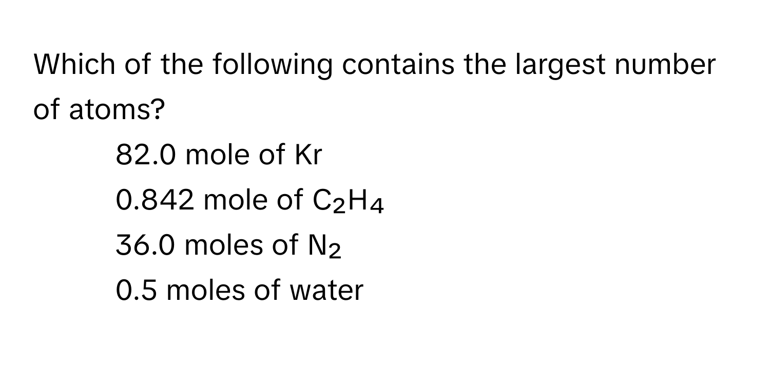 Which of the following contains the largest number of atoms?
1) 82.0 mole of Kr 
2) 0.842 mole of C₂H₄ 
3) 36.0 moles of N₂ 
4) 0.5 moles of water