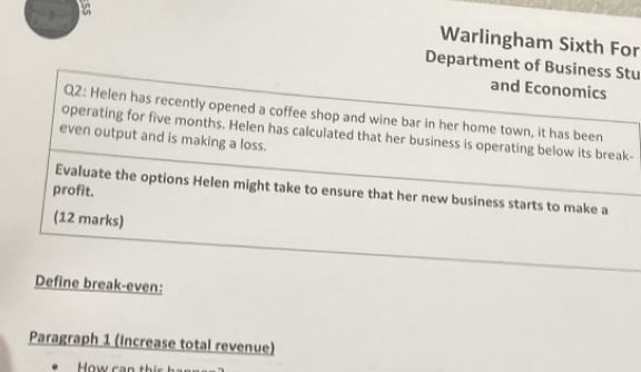 Warlingham Sixth For 
Department of Business Stu 
and Economics 
Q2: Helen has recently opened a coffee shop and wine bar in her home town, it has been 
operating for five months. Helen has calculated that her business is operating below its break- 
even output and is making a loss. 
Evaluate the options Helen might take to ensure that her new business starts to make a 
profit. 
(12 marks) 
Define break-even: 
Paragraph 1 (Increase total revenue)