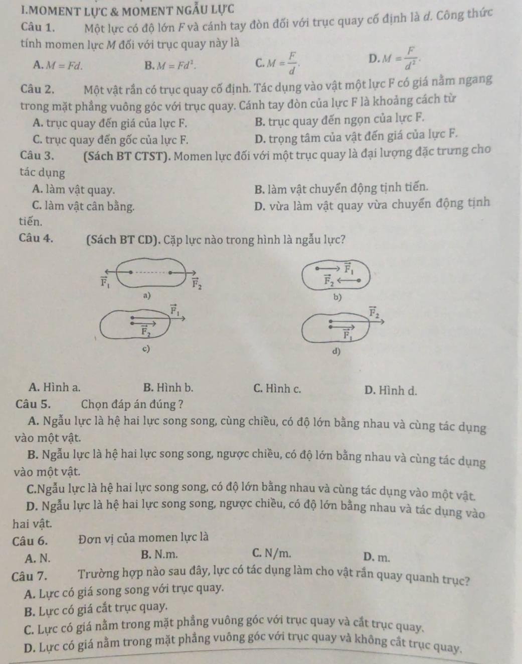 mOMENT lực & mOmENT nGẫU lực
Câu 1.  Một lực có độ lớn F và cánh tay đòn đối với trục quay cố định là d. Công thức
tính momen lực M đối với trục quay này là
A. M=Fd. B. M=Fd^2. C. M= F/d .
D. M= F/d^2 .
Câu 2. Một vật rần có trục quay cố định. Tác dụng vào vật một lực F có giá nằm ngang
trong mặt phẳng vuông góc với trục quay. Cánh tay đòn của lực F là khoảng cách từ
A. trục quay đến giá của lực F. B. trục quay đến ngọn của lực F.
C. trục quay đến gốc của lực F. D. trọng tâm của vật đến giá của lực F.
Câu 3. (Sách BT CTST). Momen lực đối với một trục quay là đại lượng đặc trưng cho
tác dụng
A. làm vật quay. B. làm vật chuyển động tịnh tiến.
C. làm vật cân bằng. D. vừa làm vật quay vừa chuyển động tịnh
tiến.
Câu 4. (Sách BT CD). Cặp lực nào trong hình là ngẫu lực?
vector F_1
vector F_1
vector F_2
vector F_2
a)
b)
vector F_1
vector F_2
vector F_2
vector F_1
c)
d)
A. Hình a. B. Hình b. C. Hình c. D. Hình d.
Câu 5. Chọn đáp án đúng ?
A. Ngẫu lực là hệ hai lực song song, cùng chiều, có độ lớn bằng nhau và cùng tác dụng
vào một vật.
B. Ngẫu lực là hệ hai lực song song, ngược chiều, có độ lớn bằng nhau và cùng tác dụng
vào một vật.
C.Ngẫu lực là hệ hai lực song song, có độ lớn bằng nhau và cùng tác dụng vào một vật.
D. Ngẫu lực là hệ hai lực song song, ngược chiều, có độ lớn bằng nhau và tác dụng vào
hai vật.
Câu 6. Đơn vị của momen lực là
A. N. B. N.m. C. N/m.
D. m.
Câu 7. Trường hợp nào sau đây, lực có tác dụng làm cho vật rắn quay quanh trục?
A. Lực có giá song song với trục quay.
B. Lực có giá cắt trục quay.
C. Lực có giá nằm trong mặt phẳng vuông góc với trục quay và cất trục quay.
D. Lực có giá nằm trong mặt phẳng vuông góc với trục quay và không cắt trục quay.