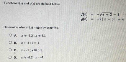 Functions f(x) and g(x) are defined below.
f(x)=-sqrt(x+2)-3
g(x)=-2|x-3|+4
Determine where f(x)=g(x) by graphing.
A. xapprox -6.2; xapprox 8.1
B. x=-4; x=-1
C. x=-1; xapprox 8.1
D. xapprox -6.2; x=-4