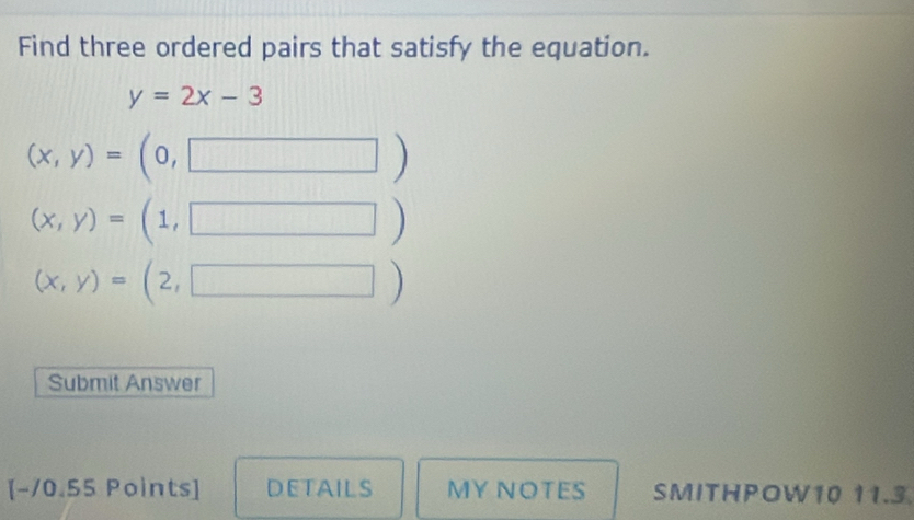 Find three ordered pairs that satisfy the equation.
y=2x-3
(x,y)=(0,□ )
(x,y)=(1,□ )
(x,y)=(2,□ )
Submit Answer 
[-10.55 Points] DETAILS MY NOTES SMITHPOW10 11.3