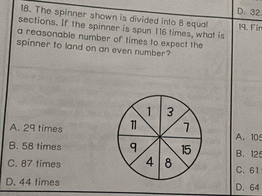 D. 32.
18. The spinner shown is divided into 8 equal
19. Fin
sections. If the spinner is spun 116 times, what is
a reasonable number of times to expect the
spinner to land on an even number?
A. 29 times
A. 105
B. 58 times B. 125
C. 87 times
C. 61
D. 44 times D. 64