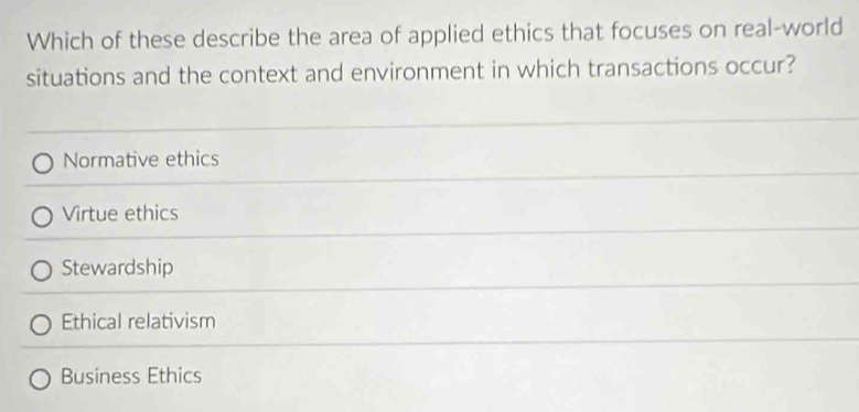 Which of these describe the area of applied ethics that focuses on real-world
situations and the context and environment in which transactions occur?
Normative ethics
Virtue ethics
Stewardship
Ethical relativism
Business Ethics